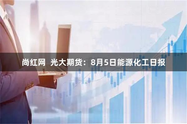 尚红网  光大期货：8月5日能源化工日报