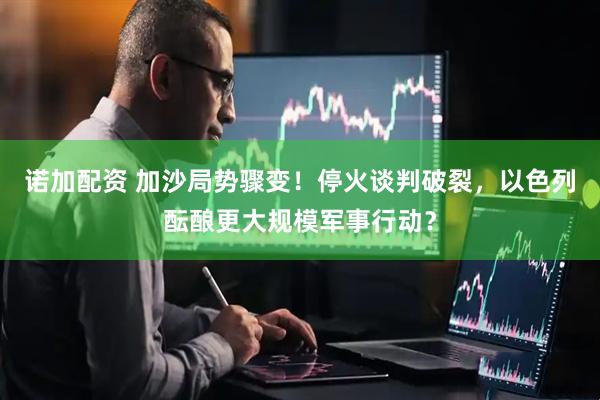 诺加配资 加沙局势骤变！停火谈判破裂，以色列酝酿更大规模军事行动？