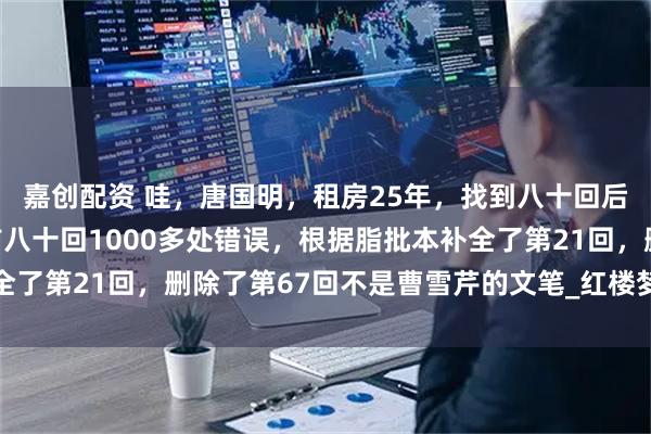 嘉创配资 哇，唐国明，租房25年，找到八十回后曹雪芹文笔，纠正了前八十回1000多处错误，根据脂批本补全了第21回，删除了第67回不是曹雪芹的文笔_红楼梦_鹅毛_诸芳