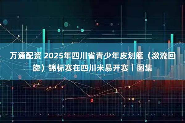 万通配资 2025年四川省青少年皮划艇（激流回旋）锦标赛在四川米易开赛丨图集