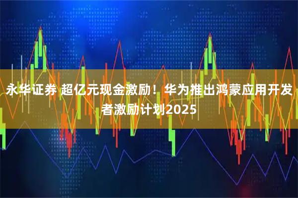 永华证券 超亿元现金激励！华为推出鸿蒙应用开发者激励计划2025