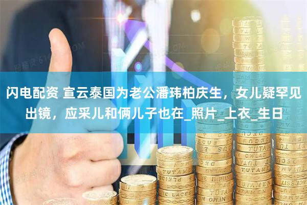 闪电配资 宣云泰国为老公潘玮柏庆生，女儿疑罕见出镜，应采儿和俩儿子也在_照片_上衣_生日
