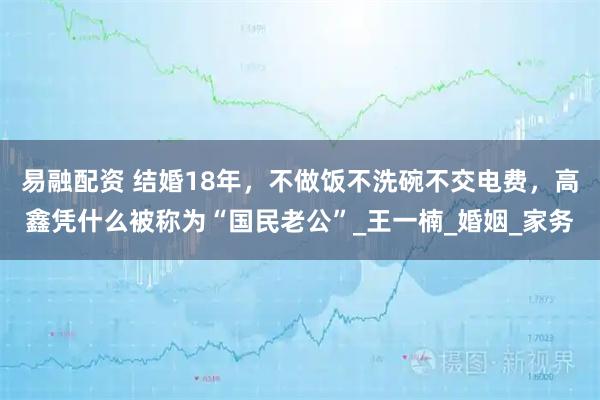 易融配资 结婚18年，不做饭不洗碗不交电费，高鑫凭什么被称为“国民老公”_王一楠_婚姻_家务