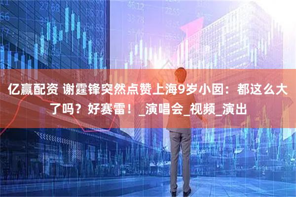 亿赢配资 谢霆锋突然点赞上海9岁小囡：都这么大了吗？好赛雷！_演唱会_视频_演出