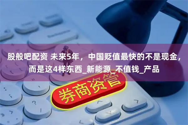 股般吧配资 未来5年，中国贬值最快的不是现金，而是这4样东西_新能源_不值钱_产品