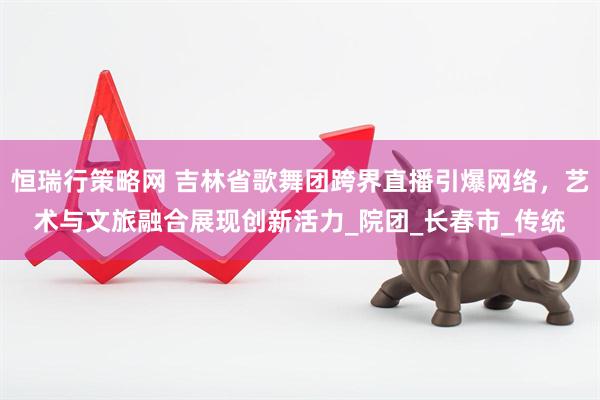 恒瑞行策略网 吉林省歌舞团跨界直播引爆网络，艺术与文旅融合展现创新活力_院团_长春市_传统