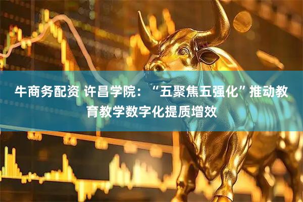 牛商务配资 许昌学院：“五聚焦五强化”推动教育教学数字化提质增效