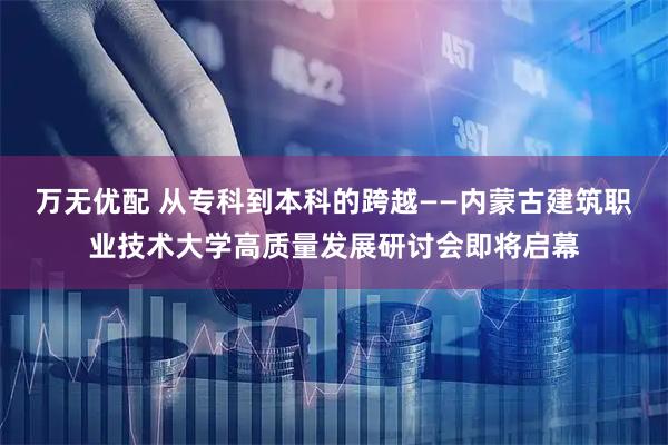 万无优配 从专科到本科的跨越——内蒙古建筑职业技术大学高质量发展研讨会即将启幕