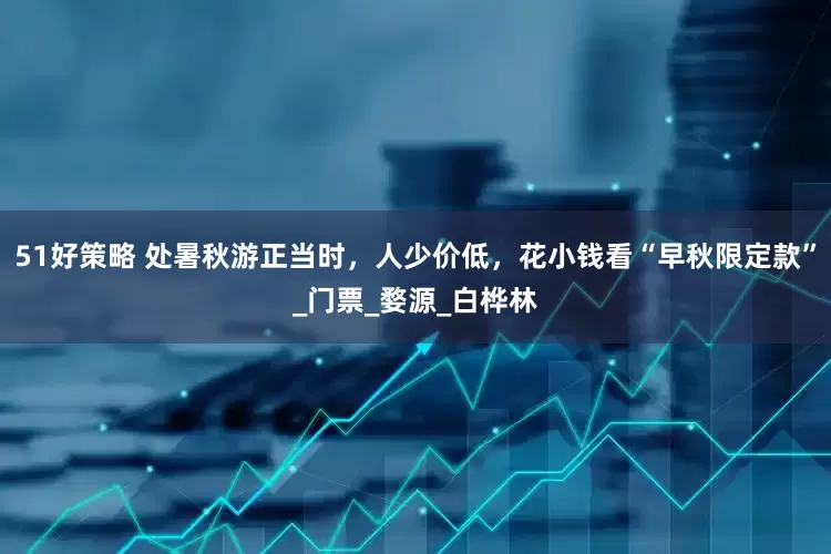 51好策略 处暑秋游正当时，人少价低，花小钱看“早秋限定款”_门票_婺源_白桦林
