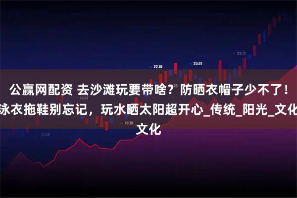公赢网配资 去沙滩玩要带啥？防晒衣帽子少不了！泳衣拖鞋别忘记，玩水晒太阳超开心_传统_阳光_文化