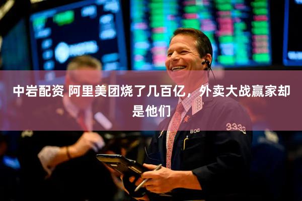 中岩配资 阿里美团烧了几百亿，外卖大战赢家却是他们