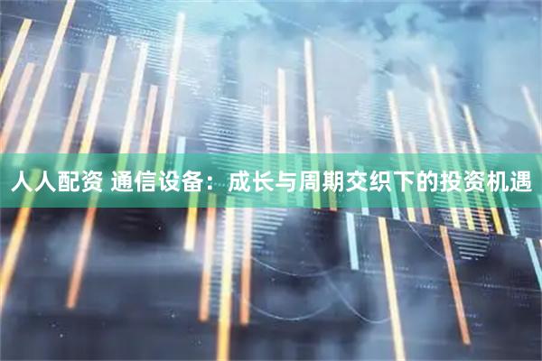 人人配资 通信设备：成长与周期交织下的投资机遇