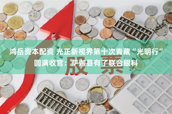 鸿岳资本配资 光正新视界第十次青藏“光明行”圆满收官：萨迦县有了联合眼科