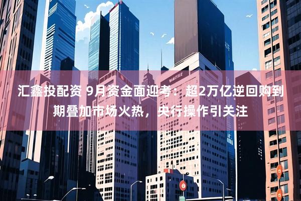汇鑫投配资 9月资金面迎考：超2万亿逆回购到期叠加市场火热，央行操作引关注