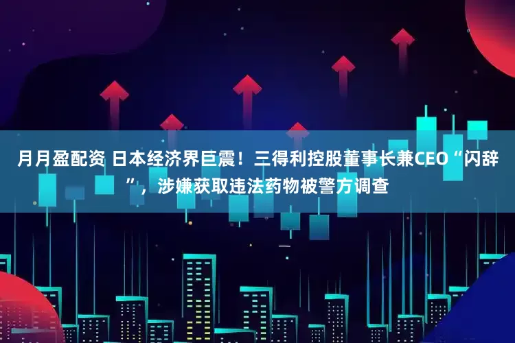 月月盈配资 日本经济界巨震！三得利控股董事长兼CEO“闪辞”，涉嫌获取违法药物被警方调查