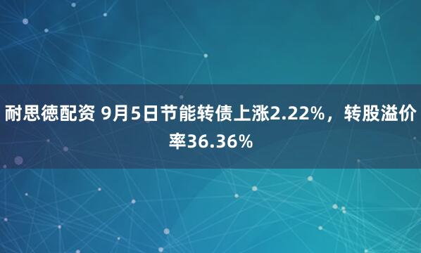 耐思徳配资 9月5日节能转债上涨2.22%，转股溢价率36.36%