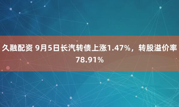 久融配资 9月5日长汽转债上涨1.47%，转股溢价率78.91%