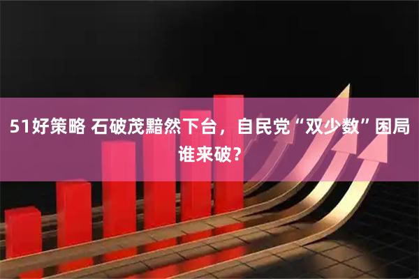 51好策略 石破茂黯然下台，自民党“双少数”困局谁来破？