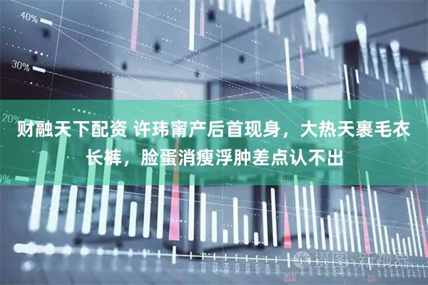 财融天下配资 许玮甯产后首现身，大热天裹毛衣长裤，脸蛋消瘦浮肿差点认不出