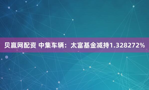 贝赢网配资 中集车辆：太富基金减持1.328272%