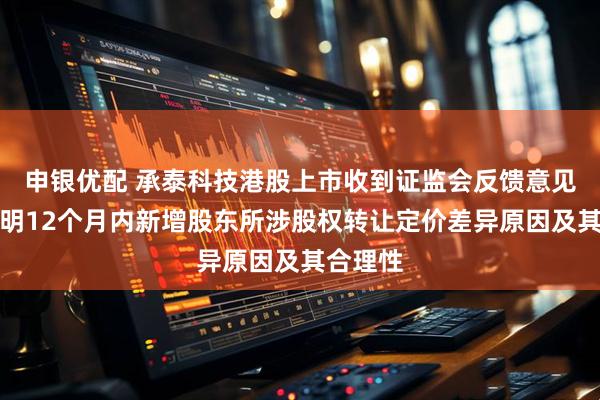 申银优配 承泰科技港股上市收到证监会反馈意见：需说明12个月内新增股东所涉股权转让定价差异原因及其合理性