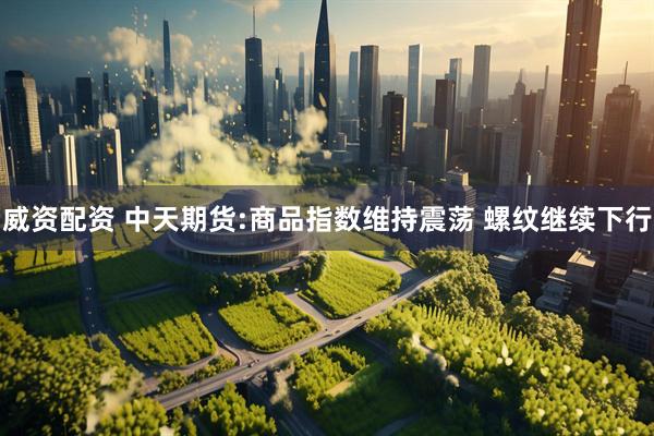 威资配资 中天期货:商品指数维持震荡 螺纹继续下行