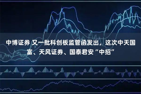中博证券 又一批科创板监管函发出，这次中天国富、天风证券、国泰君安“中招”