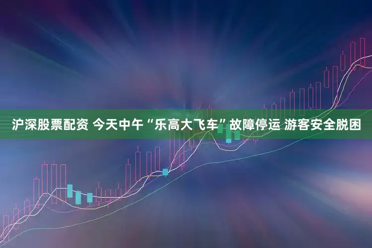 沪深股票配资 今天中午“乐高大飞车”故障停运 游客安全脱困
