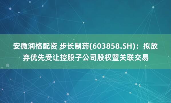 安微润格配资 步长制药(603858.SH)：拟放弃优先受让控股子公司股权暨关联交易