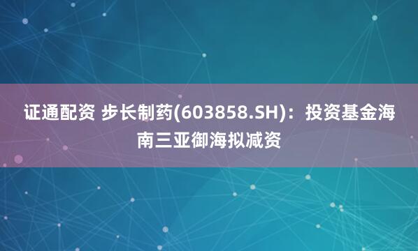 证通配资 步长制药(603858.SH)：投资基金海南三亚御海拟减资