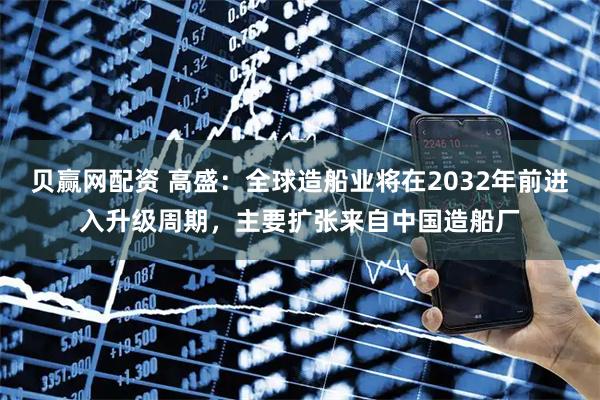 贝赢网配资 高盛：全球造船业将在2032年前进入升级周期，主要扩张来自中国造船厂