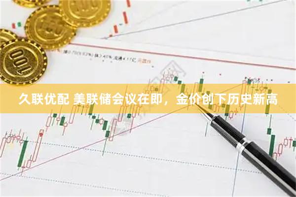 久联优配 美联储会议在即，金价创下历史新高