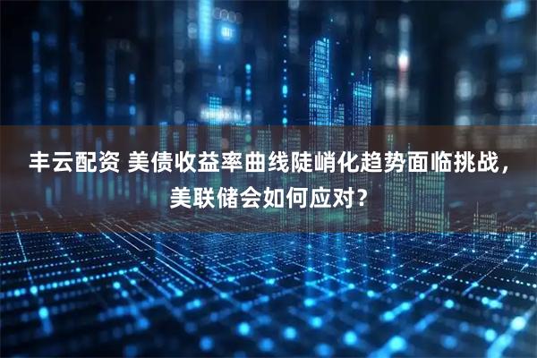 丰云配资 美债收益率曲线陡峭化趋势面临挑战，美联储会如何应对？