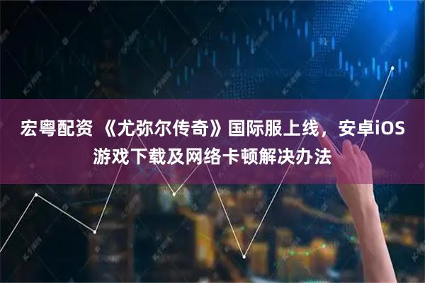 宏粤配资 《尤弥尔传奇》国际服上线，安卓iOS游戏下载及网络卡顿解决办法