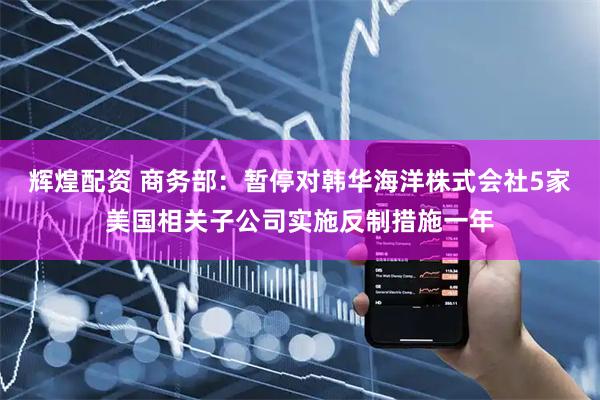辉煌配资 商务部：暂停对韩华海洋株式会社5家美国相关子公司实施反制措施一年
