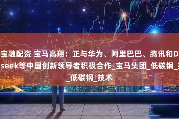宝融配资 宝马高翔：正与华为、阿里巴巴、腾讯和Deepseek等中国创新领导者积极合作_宝马集团_低碳钢_技术