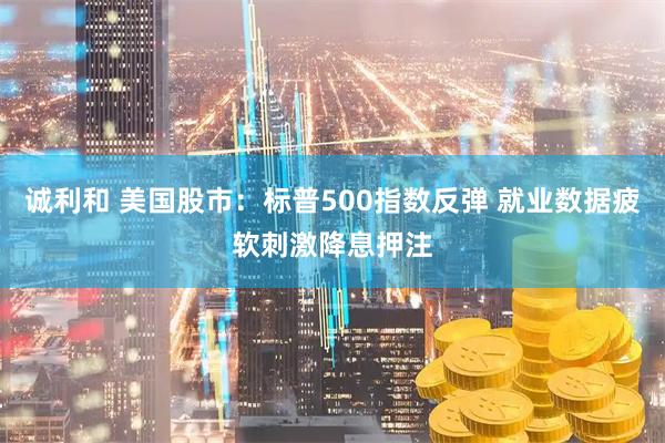 诚利和 美国股市：标普500指数反弹 就业数据疲软刺激降息押注