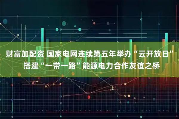 财富加配资 国家电网连续第五年举办“云开放日”  搭建“一带一路”能源电力合作友谊之桥