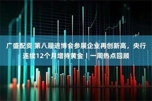 广盛配资 第八届进博会参展企业再创新高，央行连续12个月增持黄金丨一周热点回顾