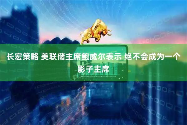 长宏策略 美联储主席鲍威尔表示 绝不会成为一个影子主席